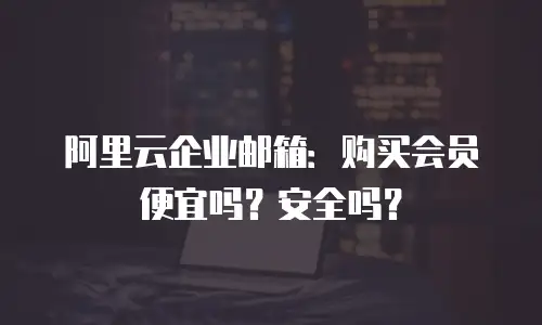 阿里云企业邮箱:购买会员便宜吗?安全吗?