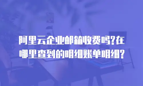 阿里云企业邮箱收费吗?在哪里查到的明细账单明细?