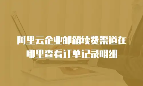 阿里云企业邮箱续费渠道在哪里查看订单记录明细