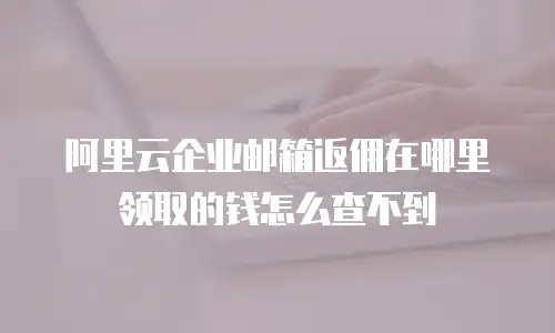 阿里云企业邮箱返佣在哪里领取的钱怎么查不到