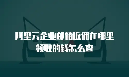阿里云企业邮箱返佣在哪里领取的钱怎么查