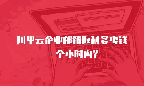 阿里云企业邮箱返利多少钱一个小时内？