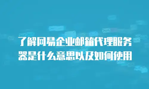 了解网易企业邮箱代理服务器是什么意思以及如何使用