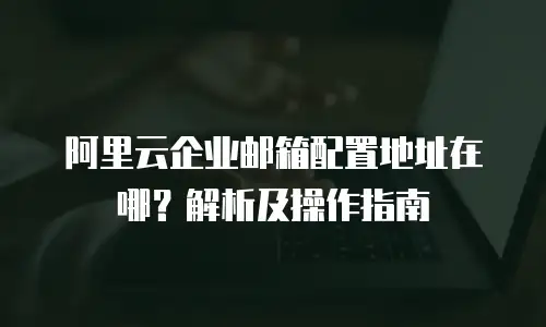 阿里云企业邮箱配置地址在哪?解析及操作指南