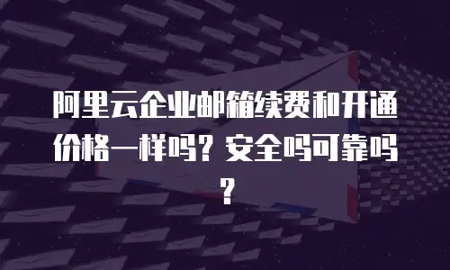 阿里云企业邮箱续费和开通价格一样吗？安全吗可靠吗？