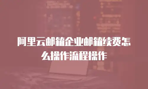 阿里云邮箱企业邮箱续费怎么操作流程操作