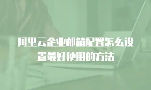 阿里云企业邮箱配置怎么设置最好使用的方法