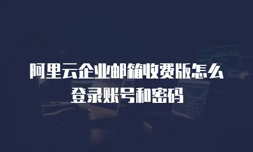 阿里云企业邮箱收费版怎么登录账号和密码