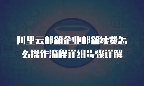 阿里云邮箱企业邮箱续费怎么操作流程详细步骤详解