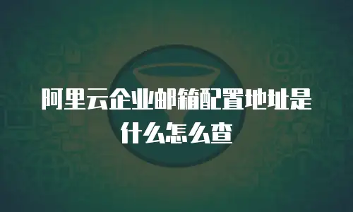 阿里云企业邮箱配置地址是什么怎么查