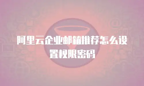 阿里云企业邮箱推荐怎么设置权限密码