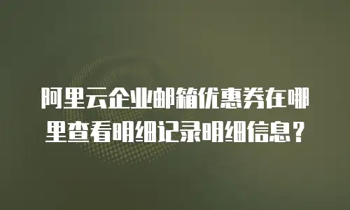 阿里云企业邮箱优惠券在哪里查看明细记录明细信息？