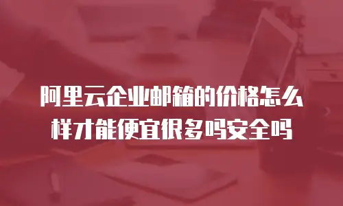 阿里云企业邮箱的价格怎么样才能便宜很多吗安全吗