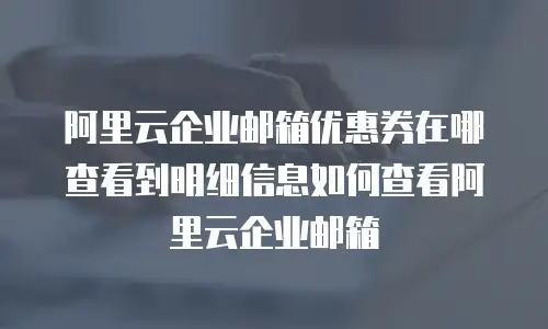 阿里云企业邮箱优惠券在哪查看到明细信息如何查看阿里云企业邮箱
