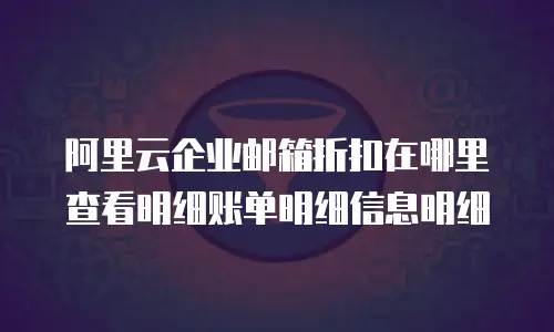 阿里云企业邮箱折扣在哪里查看明细账单明细信息明细