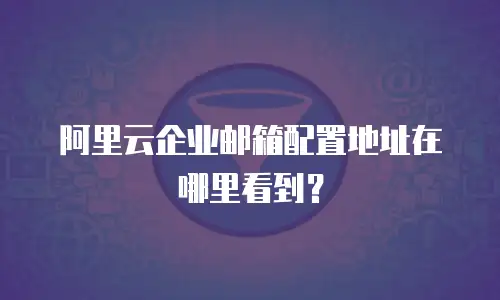 阿里云企业邮箱配置地址在哪里看到？