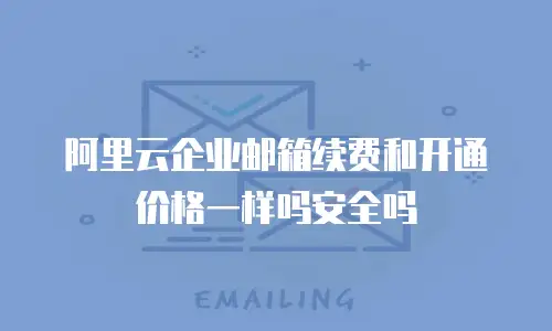 阿里云企业邮箱续费和开通价格一样吗安全吗