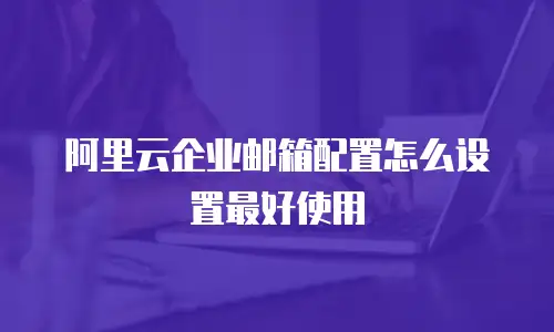 阿里云企业邮箱配置怎么设置最好使用