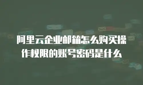 阿里云企业邮箱怎么购买操作权限的账号密码是什么