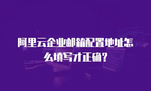 阿里云企业邮箱配置地址怎么填写才正确？