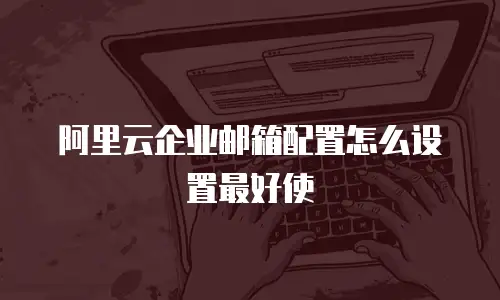 阿里云企业邮箱配置怎么设置最好使