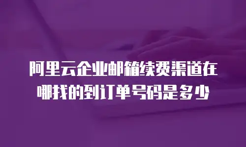 阿里云企业邮箱续费渠道在哪找的到订单号码是多少