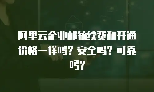 阿里云企业邮箱续费和开通价格一样吗？安全吗？可靠吗？