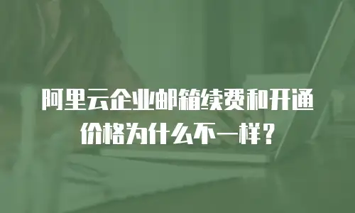 阿里云企业邮箱续费和开通价格为什么不一样？