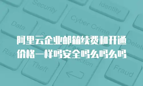 阿里云企业邮箱续费和开通价格一样吗安全吗么吗么吗