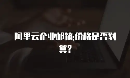 阿里云企业邮箱:价格是否划算?