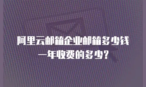 阿里云邮箱企业邮箱多少钱一年收费的多少？