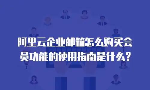 阿里云企业邮箱怎么购买会员功能的使用指南是什么？