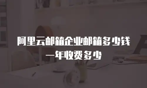 阿里云邮箱企业邮箱多少钱一年收费多少