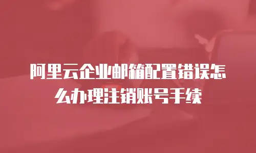 阿里云企业邮箱配置错误怎么办理注销账号手续