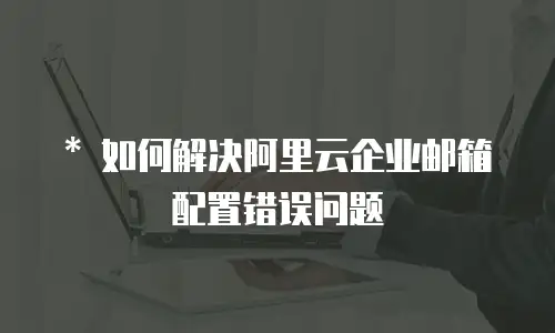   * 如何解决阿里云企业邮箱配置错误问题