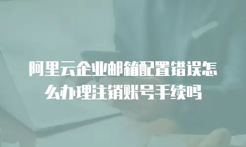 阿里云企业邮箱配置错误怎么办理注销账号手续吗