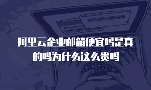 阿里云企业邮箱便宜吗是真的吗为什么这么贵吗