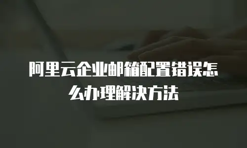 阿里云企业邮箱配置错误怎么办理解决方法