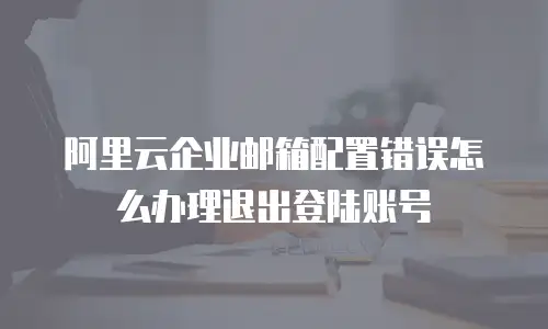 阿里云企业邮箱配置错误怎么办理退出登陆账号