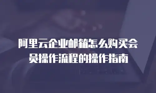 阿里云企业邮箱怎么购买会员操作流程的操作指南