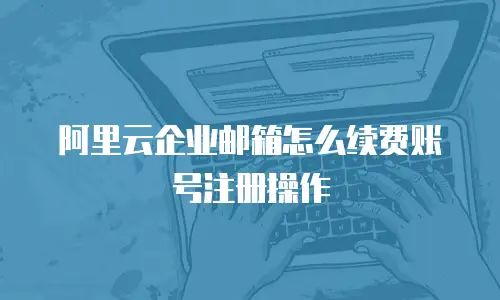 阿里云企业邮箱怎么续费账号注册操作
