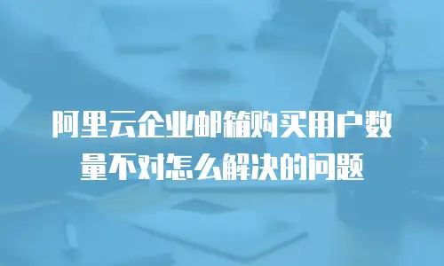 阿里云企业邮箱购买用户数量不对怎么解决的问题
