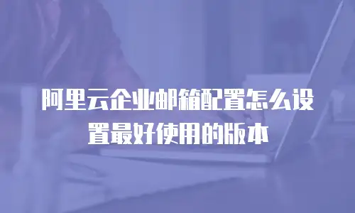阿里云企业邮箱配置怎么设置最好使用的版本