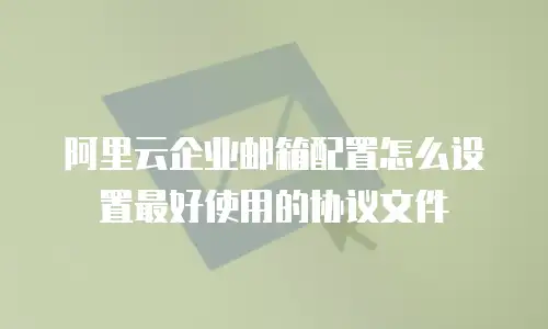 阿里云企业邮箱配置怎么设置最好使用的协议文件