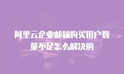 阿里云企业邮箱购买用户数量不足怎么解决的