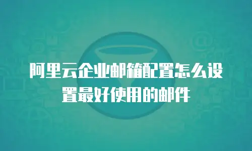 阿里云企业邮箱配置怎么设置最好使用的邮件