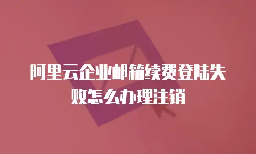 阿里云企业邮箱续费登陆失败怎么办理注销