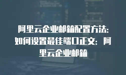 阿里云企业邮箱配置方法：如何设置最佳端口正文：阿里云企业邮箱