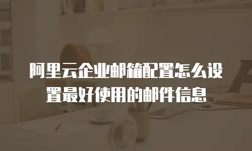 阿里云企业邮箱配置怎么设置最好使用的邮件信息