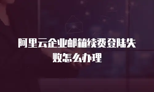 阿里云企业邮箱续费登陆失败怎么办理